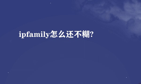 ipfamily怎么还不糊?