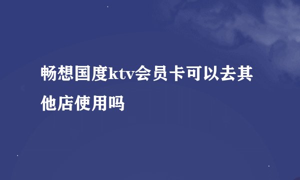 畅想国度ktv会员卡可以去其他店使用吗