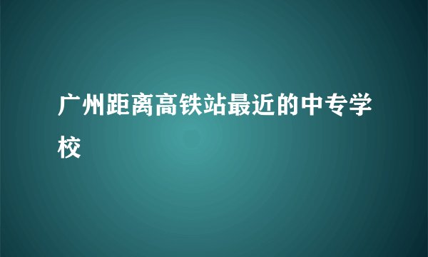 广州距离高铁站最近的中专学校