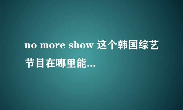 no more show 这个韩国综艺节目在哪里能看完整版？？