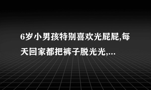 6岁小男孩特别喜欢光屁屁,每天回家都把裤子脱光光,告诉他露屁股羞...