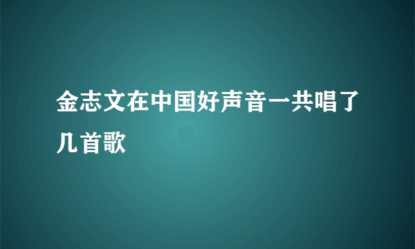 金志文在中国好声音一共唱了几首歌