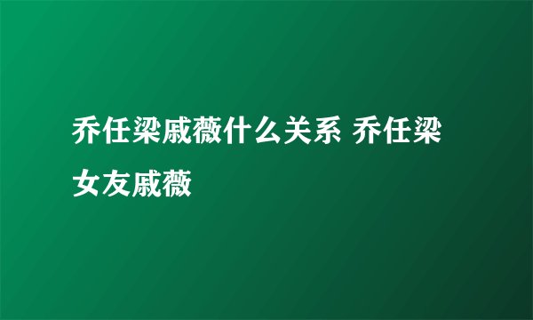 乔任梁戚薇什么关系 乔任梁女友戚薇