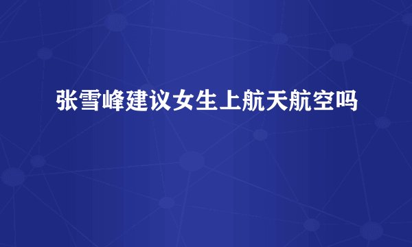 张雪峰建议女生上航天航空吗