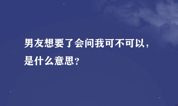 男友想要了会问我可不可以，是什么意思？