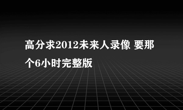 高分求2012未来人录像 要那个6小时完整版