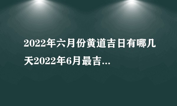 2022年六月份黄道吉日有哪几天2022年6月最吉利的日子一览表
