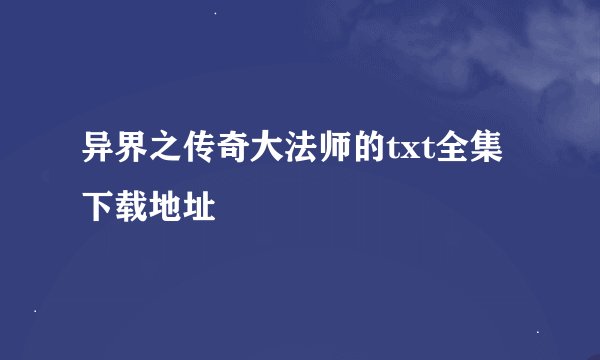 异界之传奇大法师的txt全集下载地址