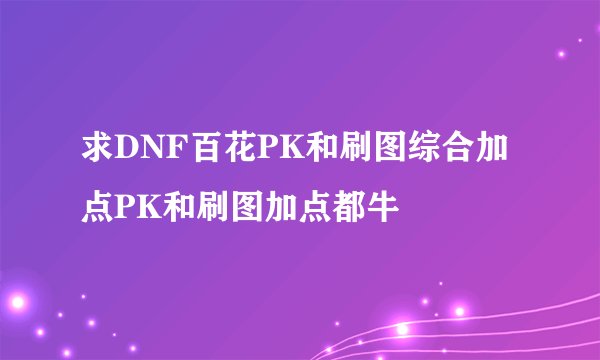 求DNF百花PK和刷图综合加点PK和刷图加点都牛