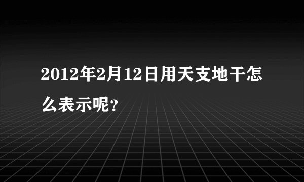 2012年2月12日用天支地干怎么表示呢？
