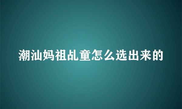 潮汕妈祖乩童怎么选出来的
