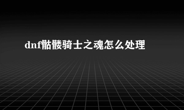 dnf骷髅骑士之魂怎么处理