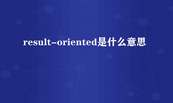 result-oriented是什么意思