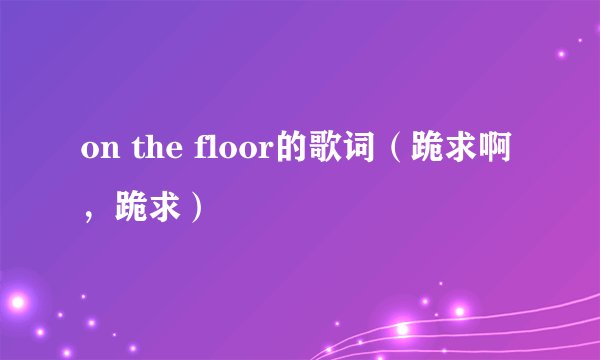 on the floor的歌词（跪求啊，跪求）