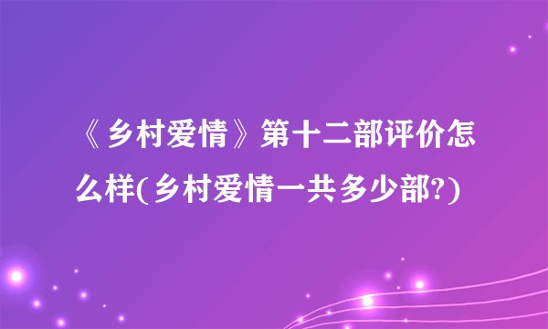 《乡村爱情》第十二部评价怎么样(乡村爱情一共多少部?)