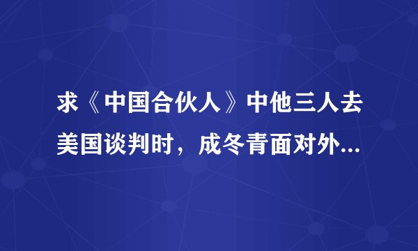 求《中国合伙人》中他三人去美国谈判时，成冬青面对外佬讲的那段英文台词