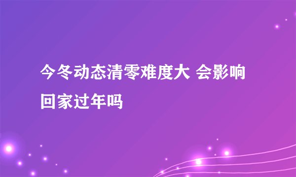 今冬动态清零难度大 会影响回家过年吗