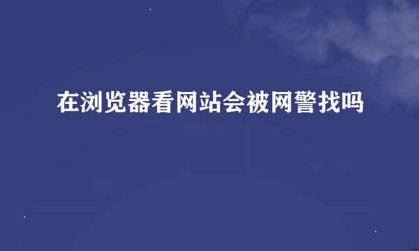 在浏览器看网站会被网警找吗