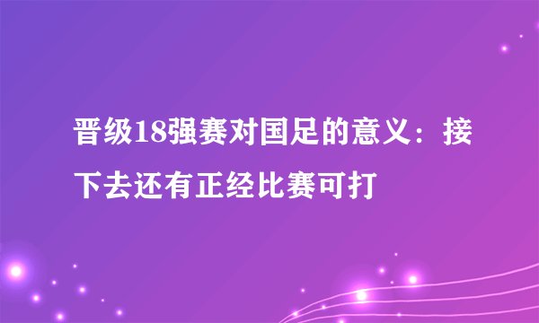 晋级18强赛对国足的意义：接下去还有正经比赛可打