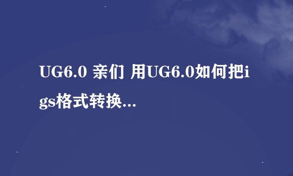 UG6.0 亲们 用UG6.0如何把igs格式转换成stp格式啊