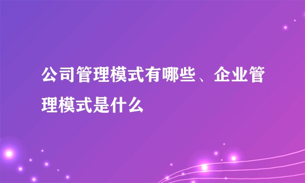 公司管理模式有哪些、企业管理模式是什么