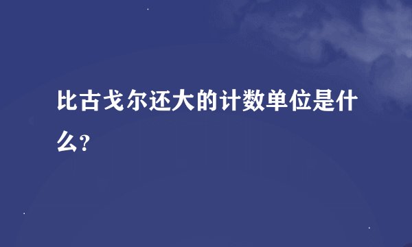 比古戈尔还大的计数单位是什么?
