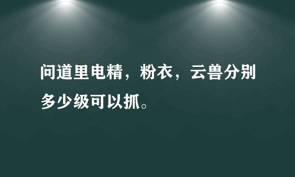 问道里电精，粉衣，云兽分别多少级可以抓。