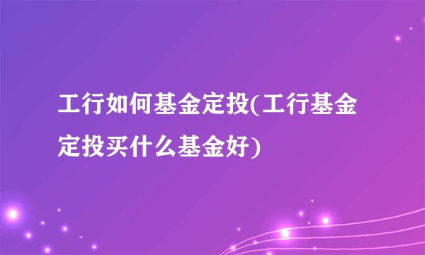 工行如何基金定投(工行基金定投买什么基金好)