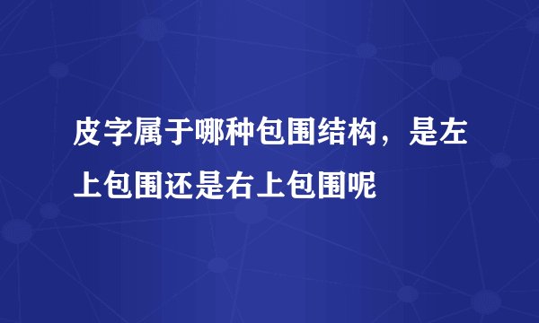 皮字属于哪种包围结构，是左上包围还是右上包围呢