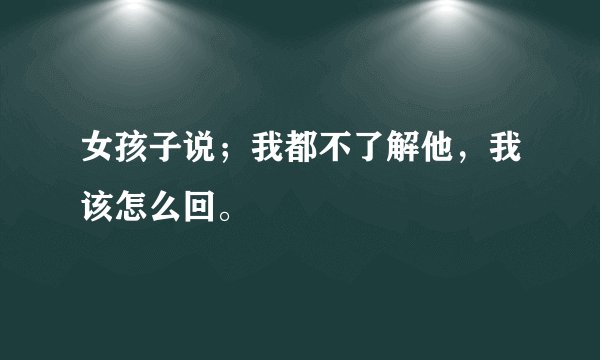 女孩子说；我都不了解他，我该怎么回。