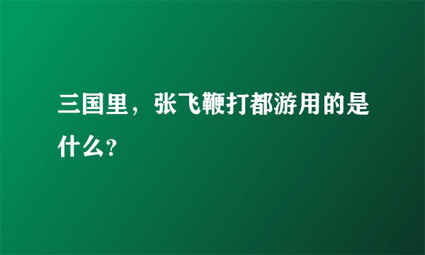 三国里，张飞鞭打都游用的是什么？