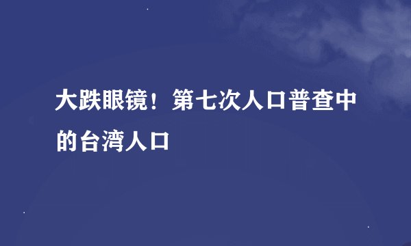 大跌眼镜！第七次人口普查中的台湾人口