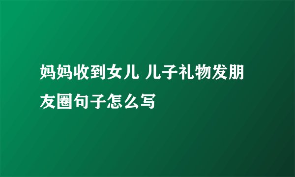 妈妈收到女儿 儿子礼物发朋友圈句子怎么写