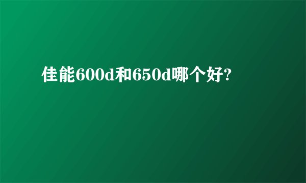 佳能600d和650d哪个好?