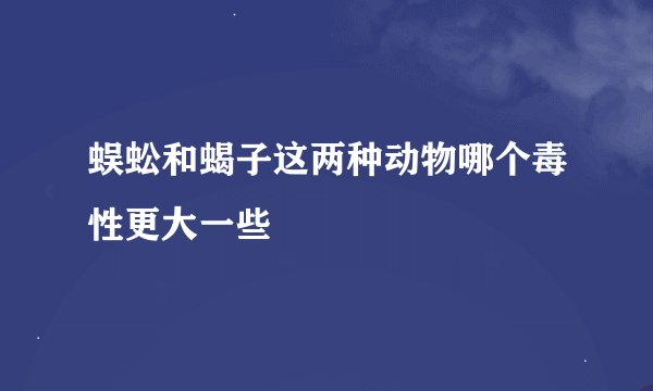 蜈蚣和蝎子这两种动物哪个毒性更大一些