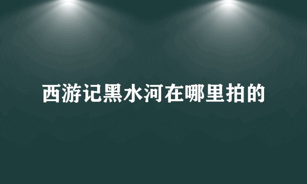 西游记黑水河在哪里拍的