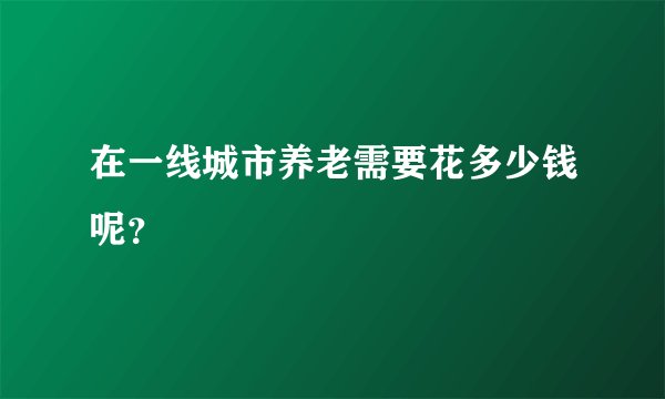 在一线城市养老需要花多少钱呢？