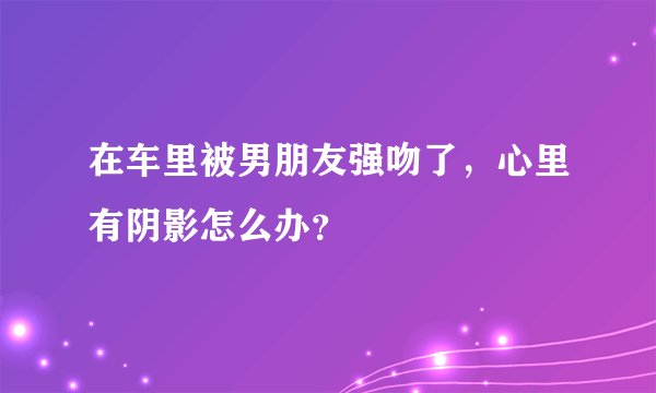 在车里被男朋友强吻了，心里有阴影怎么办？