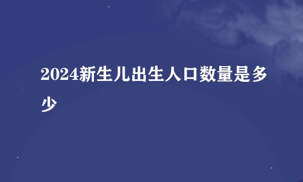 2024新生儿出生人口数量是多少