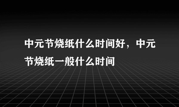 中元节烧纸什么时间好，中元节烧纸一般什么时间