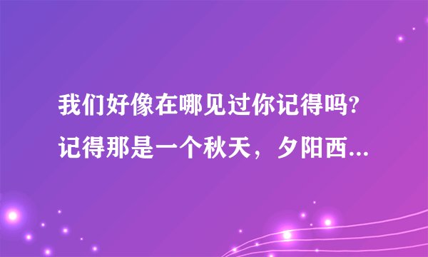 我们好像在哪见过你记得吗?记得那是一个秋天，夕阳西下……(之后的歌词)