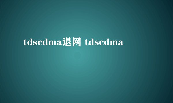 tdscdma退网 tdscdma