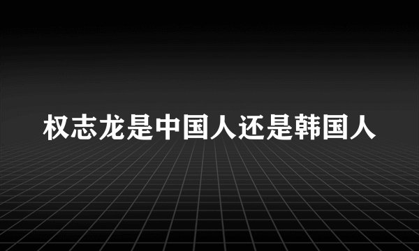 权志龙是中国人还是韩国人
