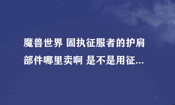 魔兽世界 固执征服者的护肩部件哪里卖啊 是不是用征服徽章换的？