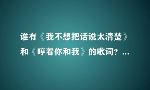 谁有《我不想把话说太清楚》和《哼着你和我》的歌词?大神们帮帮忙
