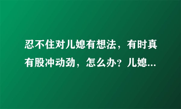 忍不住对儿媳有想法，有时真有股冲动劲，怎么办？儿媳属于那种比较放的开的类型，平时两人走的比较近。