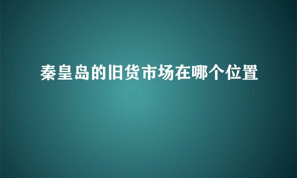 秦皇岛的旧货市场在哪个位置