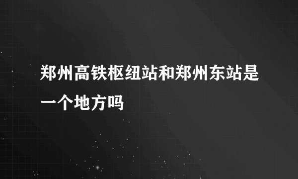 郑州高铁枢纽站和郑州东站是一个地方吗