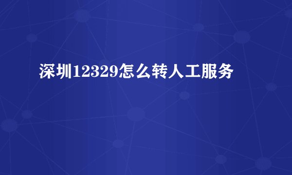 深圳12329怎么转人工服务