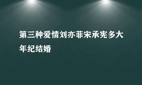 第三种爱情刘亦菲宋承宪多大年纪结婚